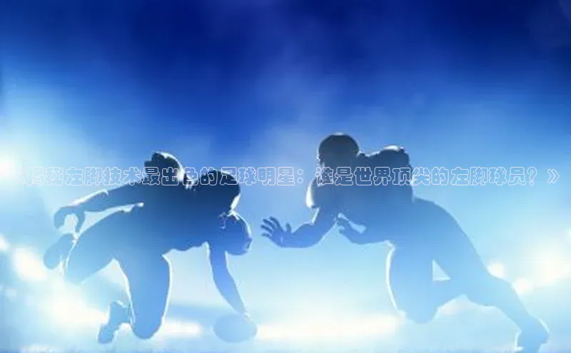 ng28南宫娱乐平台下载百度移动开放平台《揭秘左脚技术最出色的足球明星：谁是世界顶尖的左脚球员？》