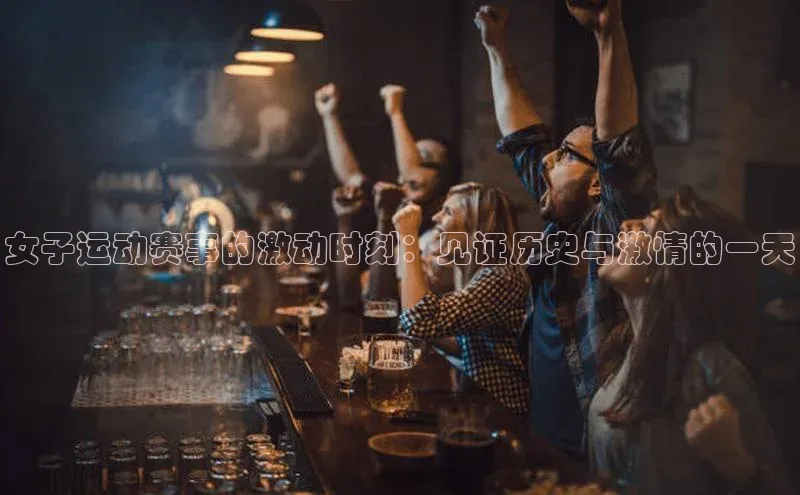 女子运动赛事的激动时刻：见证历史与激情的一天