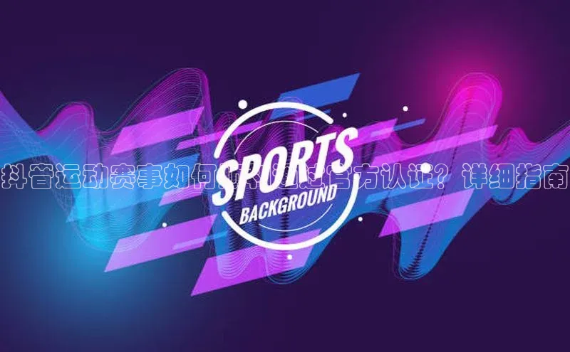 抖音运动赛事如何顺利通过官方认证？详细指南