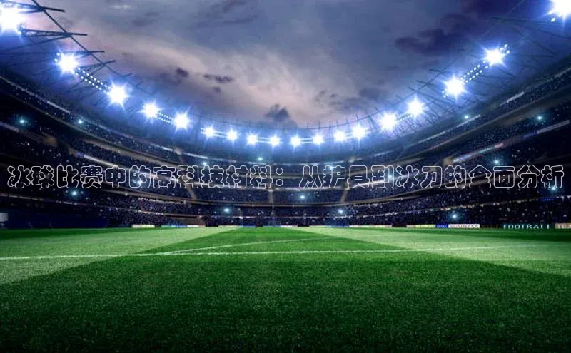 冰球比赛中的高科技材料：从护具到冰刀的全面分析