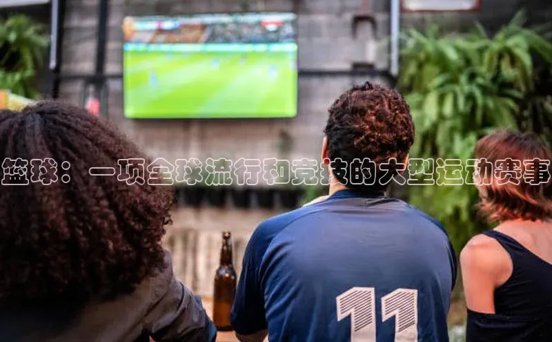篮球：一项全球流行和竞技的大型运动赛事