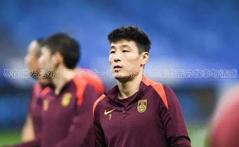 尽在镜头之外：深度评述一场经典足球赛事背后的故事与情感