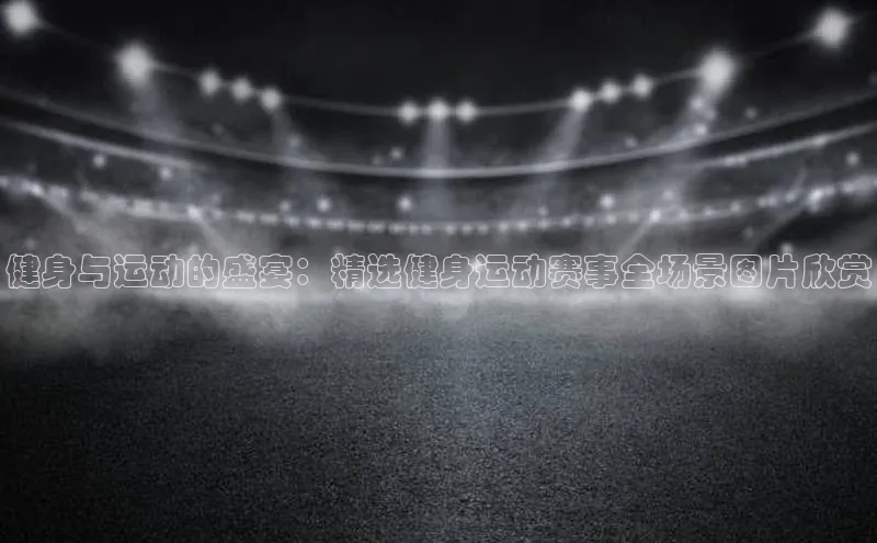 健身与运动的盛宴：精选健身运动赛事全场景图片欣赏