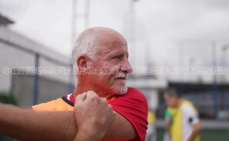 小姐姐运动赛事精彩视频全收录：尽享运动带来的活力与激情